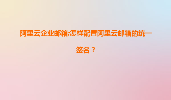 阿里云企业邮箱:怎样配置阿里云邮箱的统一签名？
