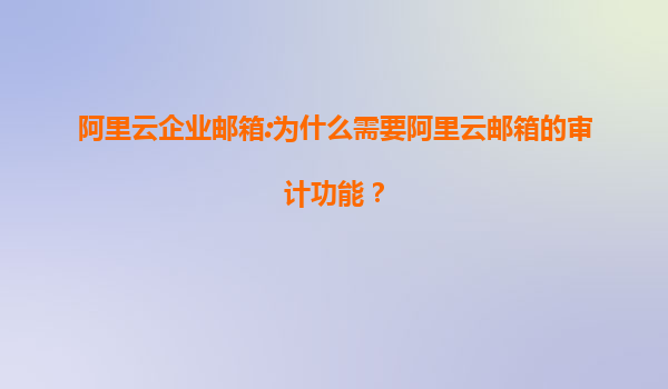 阿里云企业邮箱:为什么需要阿里云邮箱的审计功能？