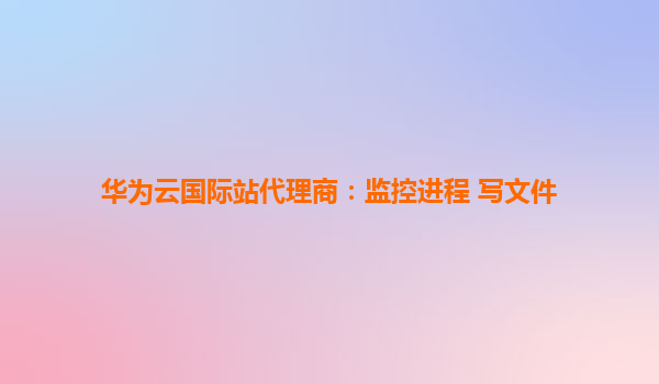 华为云国际站代理商：监控进程 写文件
