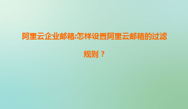 阿里云企业邮箱:怎样设置阿里云邮箱的过滤规则？