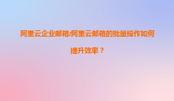 阿里云企业邮箱:阿里云邮箱的批量操作如何提升效率？
