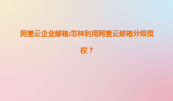 阿里云企业邮箱:怎样利用阿里云邮箱分级授权？