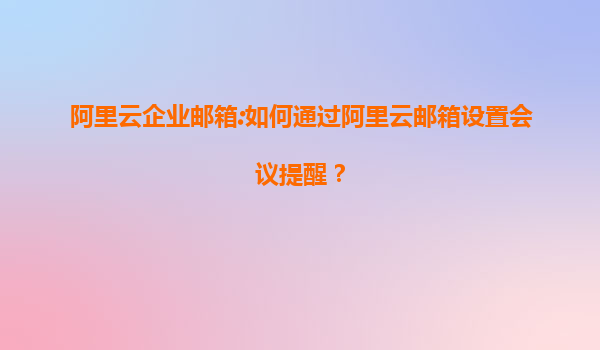 阿里云企业邮箱:如何通过阿里云邮箱设置会议提醒？