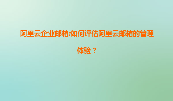 阿里云企业邮箱:如何评估阿里云邮箱的管理体验？