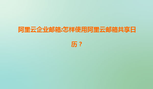 阿里云企业邮箱:怎样使用阿里云邮箱共享日历？