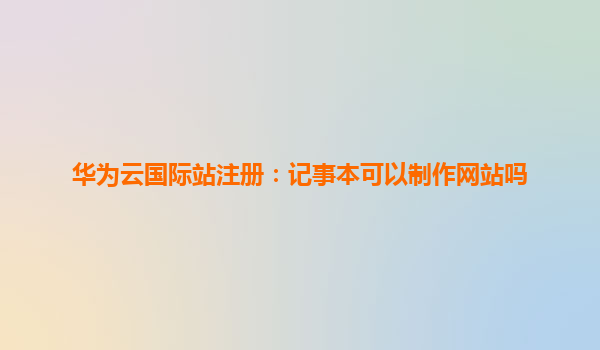 华为云国际站注册：记事本可以制作网站吗