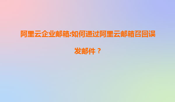 阿里云企业邮箱:如何通过阿里云邮箱召回误发邮件？