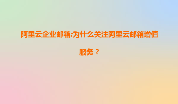 阿里云企业邮箱:为什么关注阿里云邮箱增值服务？