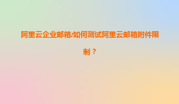 阿里云企业邮箱:如何测试阿里云邮箱附件限制？