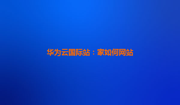 华为云国际站：家如何网站