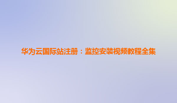 华为云国际站注册：监控安装视频教程全集