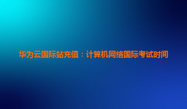 华为云国际站充值：计算机网络国际考试时间