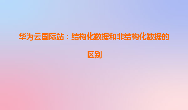 华为云国际站：结构化数据和非结构化数据的区别