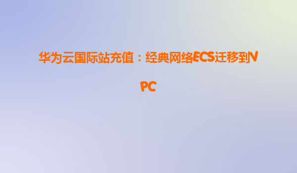 华为云国际站充值：经典网络ECS迁移到VPC