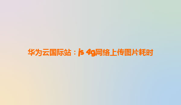华为云国际站：js 4g网络上传图片耗时