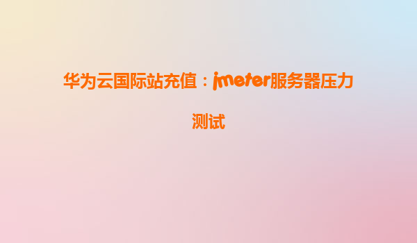 华为云国际站充值：jmeter服务器压力测试