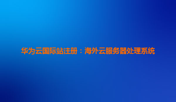华为云国际站注册：海外云服务器处理系统
