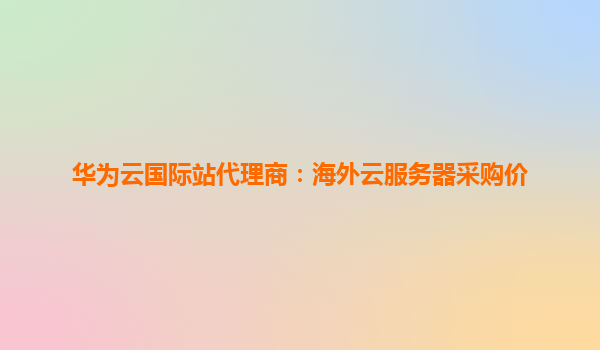 华为云国际站代理商：海外云服务器采购价