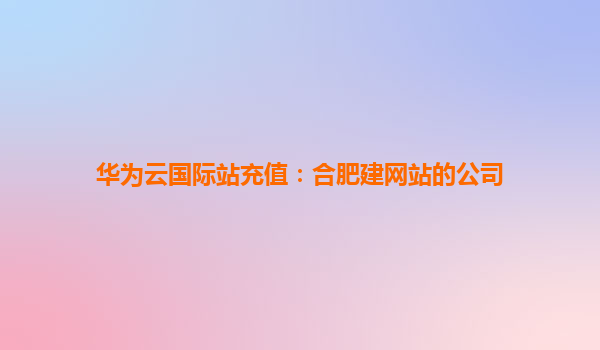 华为云国际站充值：合肥建网站的公司