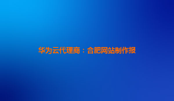 华为云代理商：合肥网站制作报