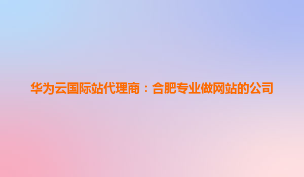 华为云国际站代理商：合肥专业做网站的公司