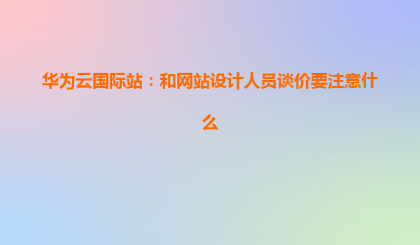 华为云国际站：和网站设计人员谈价要注意什么