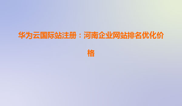 华为云国际站注册：河南企业网站排名优化价格