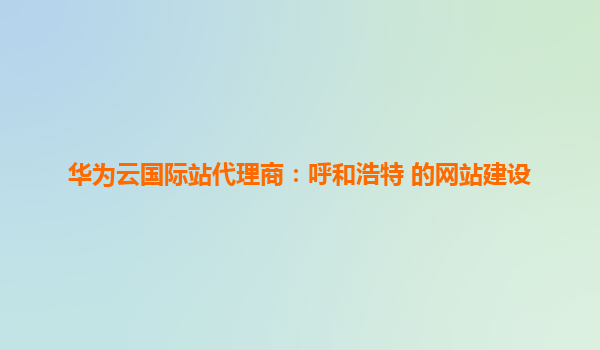 华为云国际站代理商：呼和浩特 的网站建设