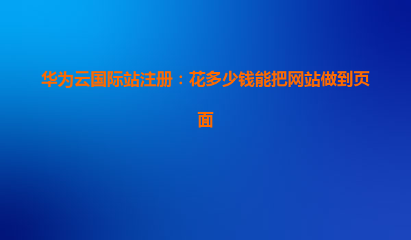 华为云国际站注册：花多少钱能把网站做到页面