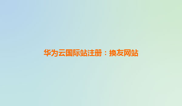 华为云国际站注册：换友网站