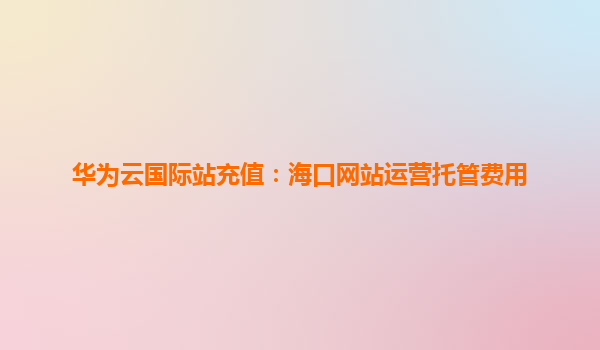 华为云国际站充值：海口网站运营托管费用