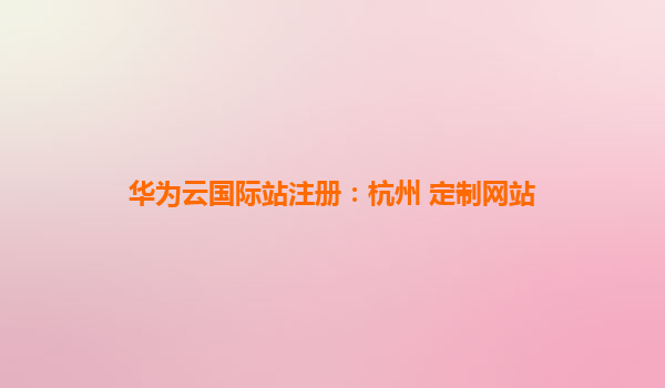 华为云国际站注册：杭州 定制网站