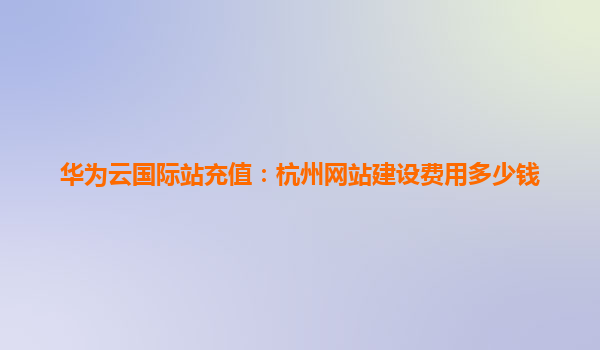 华为云国际站充值：杭州网站建设费用多少钱