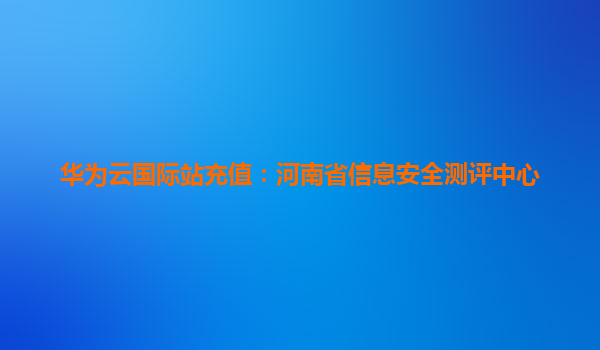 华为云国际站充值：河南省信息安全测评中心