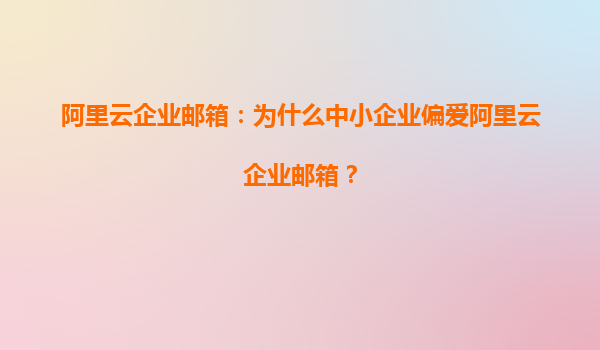 阿里云企业邮箱：为什么中小企业偏爱阿里云企业邮箱？