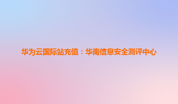 华为云国际站充值：华南信息安全测评中心