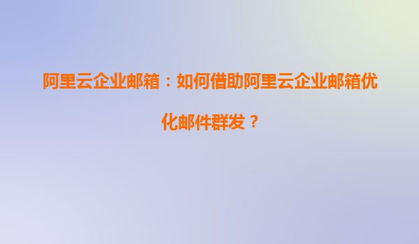 阿里云企业邮箱：如何借助阿里云企业邮箱优化邮件群发？