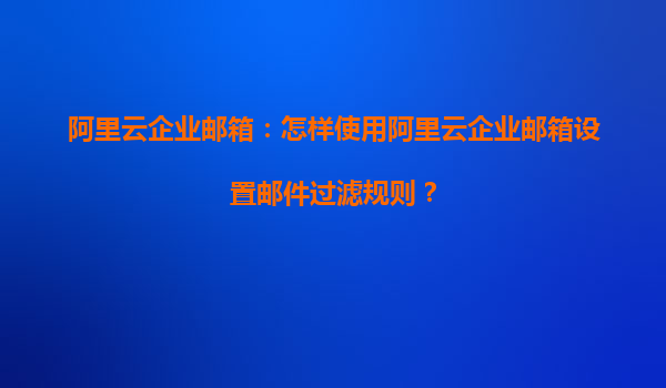 阿里云企业邮箱：怎样使用阿里云企业邮箱设置邮件过滤规则？