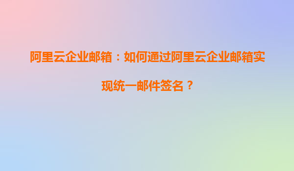 阿里云企业邮箱：如何通过阿里云企业邮箱实现统一邮件签名？