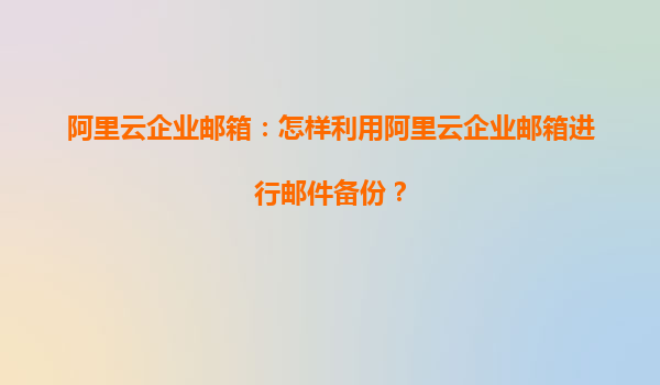 阿里云企业邮箱：怎样利用阿里云企业邮箱进行邮件备份？