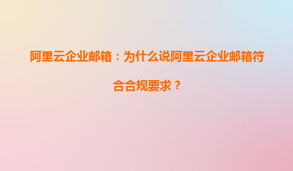 阿里云企业邮箱：为什么说阿里云企业邮箱符合合规要求？