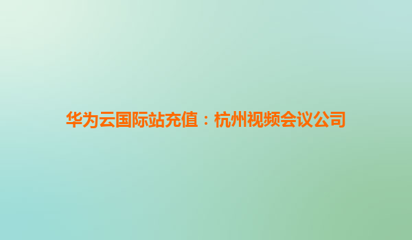 华为云国际站充值：杭州视频会议公司
