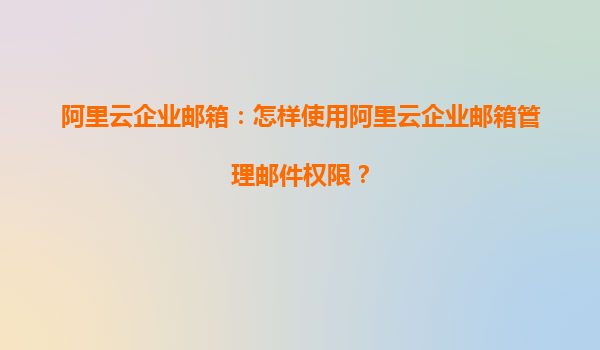 阿里云企业邮箱：怎样使用阿里云企业邮箱管理邮件权限？
