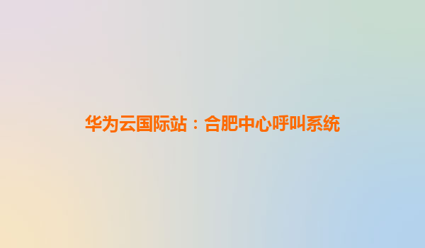 华为云国际站：合肥中心呼叫系统