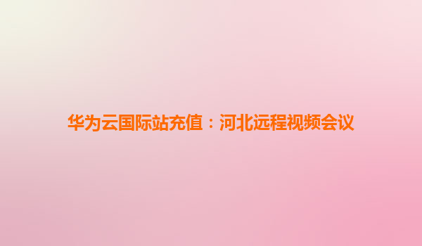 华为云国际站充值：河北远程视频会议
