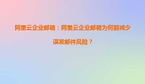 阿里云企业邮箱：阿里云企业邮箱为何能减少误发邮件风险？