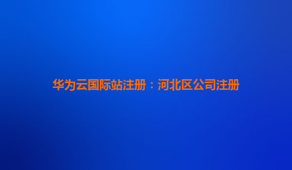 华为云国际站注册：河北区公司注册