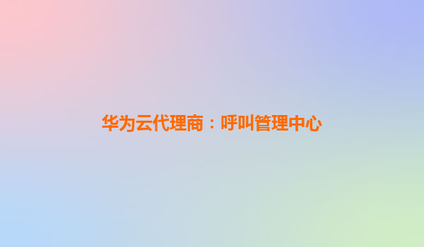 华为云代理商：呼叫管理中心