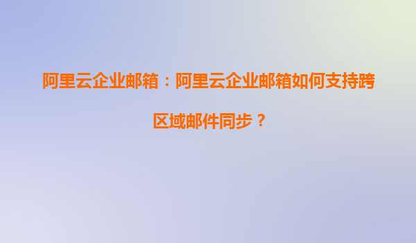 阿里云企业邮箱：阿里云企业邮箱如何支持跨区域邮件同步？