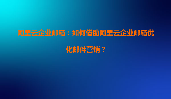 阿里云企业邮箱：如何借助阿里云企业邮箱优化邮件营销？